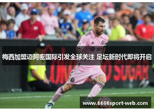 梅西加盟迈阿密国际引发全球关注 足坛新时代即将开启 梅西加盟迈阿密国际引发全球关注 足坛新时代即将开启