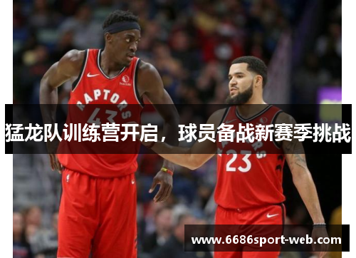 猛龙队训练营开启，球员备战新赛季挑战
