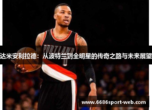 达米安利拉德:从波特兰到全明星的传奇之路与未来展望 达米安利拉德:从波特兰到全明星的传奇之路与未来展望